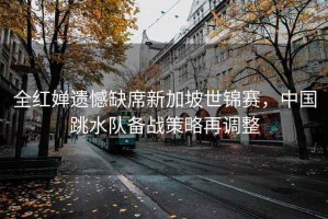 全紅嬋遺憾缺席新加坡世錦賽，中國跳水隊(duì)備戰(zhàn)策略再調(diào)整