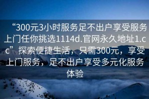 “300元3小時服務足不出戶享受服務上門任你挑選1114d.官網永久地址1.cc”探索便捷生活，只需300元，享受上門服務，足不出戶享受多元化服務體驗