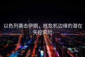 以色列襲擊伊朗，核危機邊緣的潛在失控風險