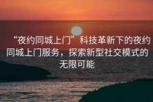 “夜約同城上門”科技革新下的夜約同城上門服務，探索新型社交模式的無限可能
