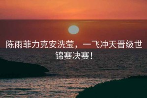 陳雨菲力克安洗瑩，一飛沖天晉級世錦賽決賽！