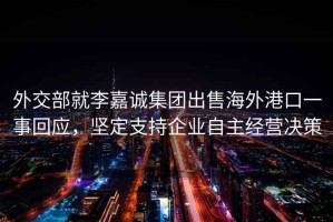 外交部就李嘉誠集團出售海外港口一事回應，堅定支持企業自主經營決策