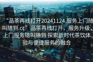 “品茶再線打開20241124.服務(wù)上門隨叫隨到.cc”品茶再線打開，服務(wù)升級(jí)，上門服務(wù)隨叫隨到 探索新時(shí)代茶飲體驗(yàn)與便捷服務(wù)的融合