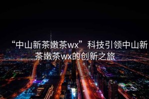 “中山新茶嫩茶wx”科技引領(lǐng)中山新茶嫩茶wx的創(chuàng)新之旅