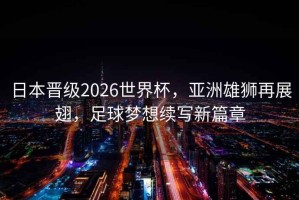 日本晉級2026世界杯，亞洲雄獅再展翅，足球夢想續寫新篇章