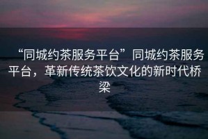 “同城約茶服務平臺”同城約茶服務平臺，革新傳統茶飲文化的新時代橋梁