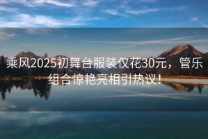 乘風2025初舞臺服裝僅花30元，管樂組合驚艷亮相引熱議！