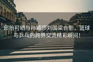 邱貽可曬與孫穎莎劉國梁合影，籃球與乒乓的跨界交流精彩瞬間！
