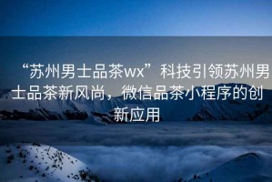 “蘇州男士品茶wx”科技引領蘇州男士品茶新風尚，微信品茶小程序的創新應用