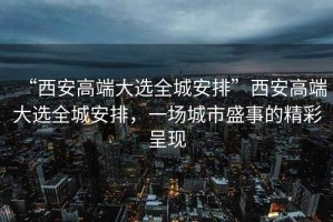 “西安高端大選全城安排”西安高端大選全城安排，一場城市盛事的精彩呈現