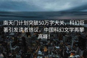 南天門計劃突破50萬字大關，科幻巨著引發讀者熱議，中國科幻文學再攀高峰！