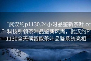 “武漢約p1130.24小時品鑒新茶葉.cc”科技引領茶葉品鑒新風尚，武漢約P1130全天候智能茶葉品鑒系統亮相