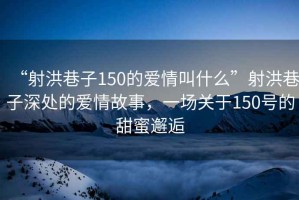 “射洪巷子150的愛情叫什么”射洪巷子深處的愛情故事，一場關于150號的甜蜜邂逅