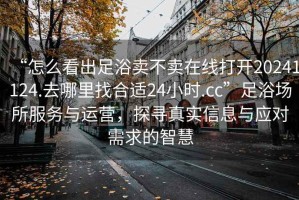 “怎么看出足浴賣不賣在線打開20241124.去哪里找合適24小時.cc”足浴場所服務與運營，探尋真實信息與應對需求的智慧