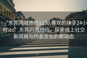“東莞同城炮約1130.喜歡的妹子24小時.cc”東莞同城炮約，探索線上社交新風尚與約會文化的新動態