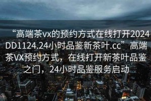 “高端茶vx的預約方式在線打開2024DD1124.24小時品鑒新茶葉.cc”高端茶VX預約方式，在線打開新茶葉品鑒之門，24小時品鑒服務啟動