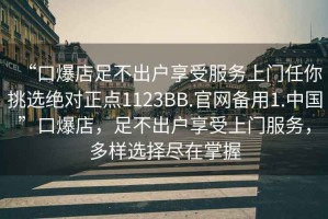 “口爆店足不出戶享受服務上門任你挑選絕對正點1123BB.官網備用1.中國”口爆店，足不出戶享受上門服務，多樣選擇盡在掌握