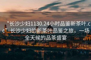 “長沙少婦1130.24小時品鑒新茶葉.cc”長沙少婦的新茶葉品鑒之旅，一場全天候的品茶盛宴