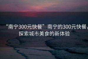 “南寧300元快餐”南寧的300元快餐，探索城市美食的新體驗