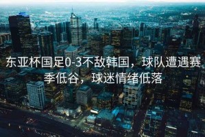 東亞杯國足0-3不敵韓國，球隊遭遇賽季低谷，球迷情緒低落