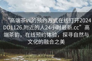 “高端茶vx的預(yù)約方式在線打開2024DD1126.附近的人24小時(shí)最新.cc”高端茶韻，在線預(yù)約體驗(yàn)，探尋自然與文化的融合之美