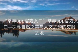 “茶毒app官方入口”茶毒app官方入口—探尋自然之美與人文之韻的交融之地