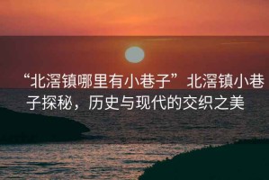 “北滘鎮哪里有小巷子”北滘鎮小巷子探秘，歷史與現代的交織之美