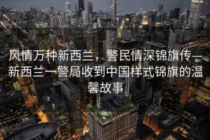 風情萬種新西蘭，警民情深錦旗傳—新西蘭一警局收到中國樣式錦旗的溫馨故事
