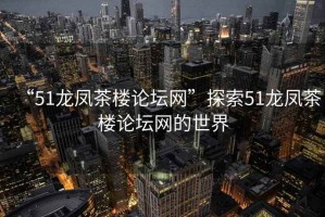 “51龍鳳茶樓論壇網”探索51龍鳳茶樓論壇網的世界