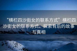 “橫欄四沙街女的聯(lián)系方式”橫欄四沙街女的聯(lián)系方式，探索背后的故事與真相