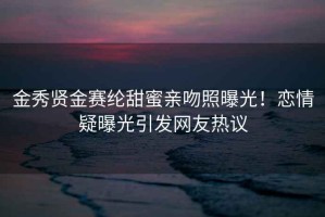 金秀賢金賽綸甜蜜親吻照曝光！戀情疑曝光引發網友熱議