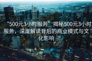 “500元3小時服務”揭秘500元3小時服務，深度解讀背后的商業模式與文化影響