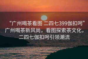 “廣州喝茶看圖 二四七399伽扣呺”廣州喝茶新風尚，看圖探索茶文化，二四七伽扣呺引領潮流