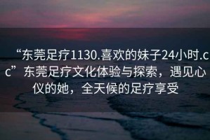 “東莞足療1130.喜歡的妹子24小時.cc”東莞足療文化體驗與探索，遇見心儀的她，全天候的足療享受