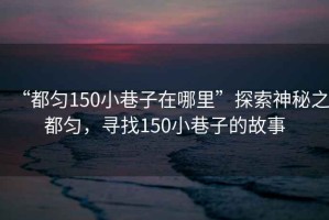 “都勻150小巷子在哪里”探索神秘之都勻，尋找150小巷子的故事