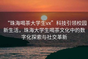 “珠海喝茶大學生vx”科技引領校園新生活，珠海大學生喝茶文化中的數字化探索與社交革新