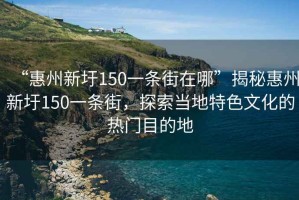 “惠州新圩150一條街在哪”揭秘惠州新圩150一條街，探索當地特色文化的熱門目的地