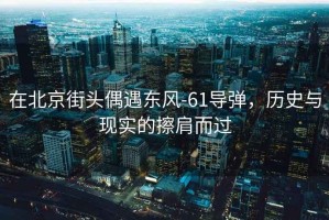 在北京街頭偶遇東風-61導彈，歷史與現實的擦肩而過