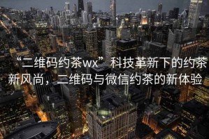 “二維碼約茶wx”科技革新下的約茶新風(fēng)尚，二維碼與微信約茶的新體驗(yàn)