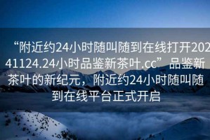 “附近約24小時隨叫隨到在線打開20241124.24小時品鑒新茶葉.cc”品鑒新茶葉的新紀元，附近約24小時隨叫隨到在線平臺正式開啟