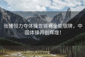 張博恒力奪體操世錦賽全能銀牌，中國體操再創輝煌！