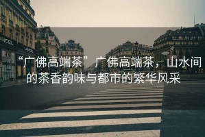“廣佛高端茶”廣佛高端茶，山水間的茶香韻味與都市的繁華風(fēng)采