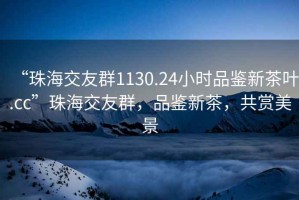 “珠海交友群1130.24小時(shí)品鑒新茶葉.cc”珠海交友群，品鑒新茶，共賞美景
