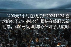 “400元3小時在線打開20241124.喜歡的妹子24小時.cc”揭秘在線服務新動態，400元3小時與心儀妹子共度時光