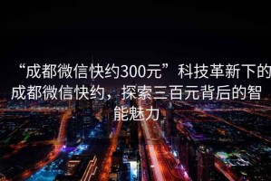 “成都微信快約300元”科技革新下的成都微信快約，探索三百元背后的智能魅力
