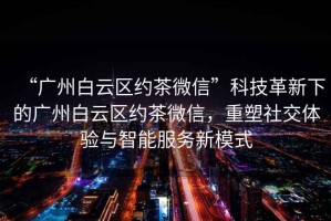 “廣州白云區約茶微信”科技革新下的廣州白云區約茶微信，重塑社交體驗與智能服務新模式