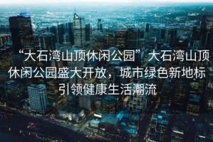“大石灣山頂休閑公園”大石灣山頂休閑公園盛大開放，城市綠色新地標引領健康生活潮流