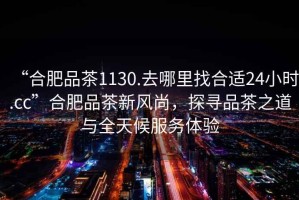 “合肥品茶1130.去哪里找合適24小時.cc”合肥品茶新風尚，探尋品茶之道與全天候服務體驗