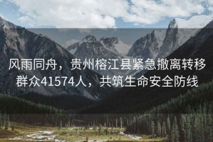 風雨同舟，貴州榕江縣緊急撤離轉移群眾41574人，共筑生命安全防線