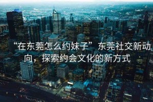 “在東莞怎么約妹子”東莞社交新動向，探索約會文化的新方式